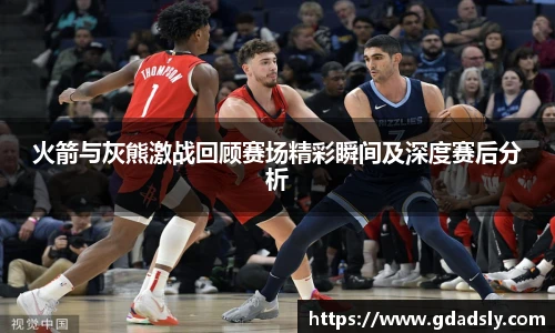 TVT体育火箭与灰熊激战回顾赛场精彩瞬间及深度赛后分析